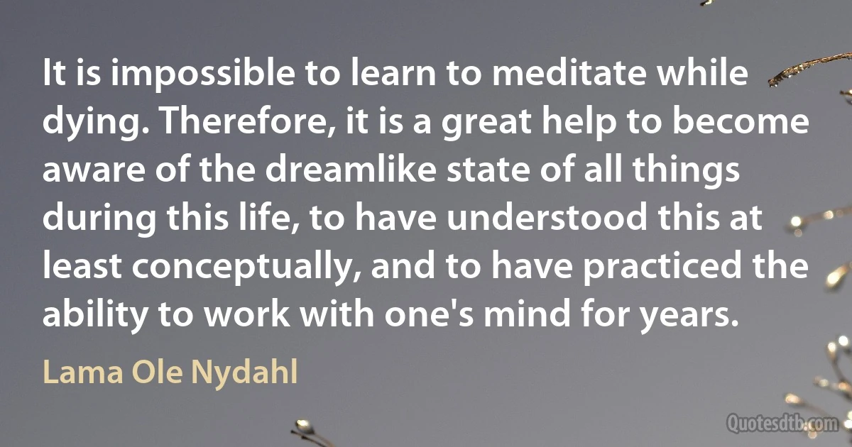 It is impossible to learn to meditate while dying. Therefore, it is a great help to become aware of the dreamlike state of all things during this life, to have understood this at least conceptually, and to have practiced the ability to work with one's mind for years. (Lama Ole Nydahl)