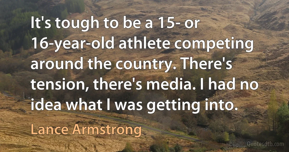 It's tough to be a 15- or 16-year-old athlete competing around the country. There's tension, there's media. I had no idea what I was getting into. (Lance Armstrong)