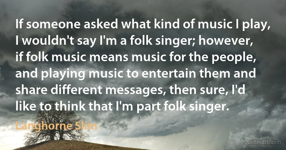 If someone asked what kind of music I play, I wouldn't say I'm a folk singer; however, if folk music means music for the people, and playing music to entertain them and share different messages, then sure, I'd like to think that I'm part folk singer. (Langhorne Slim)