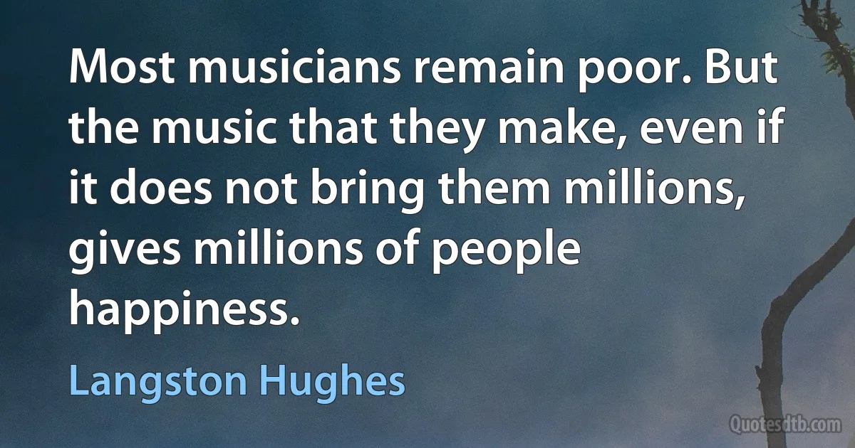 Most musicians remain poor. But the music that they make, even if it does not bring them millions, gives millions of people happiness. (Langston Hughes)