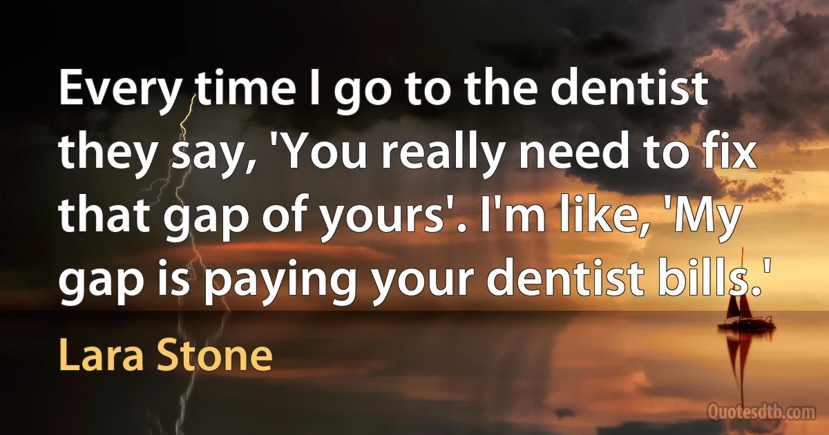 Every time I go to the dentist they say, 'You really need to fix that gap of yours'. I'm like, 'My gap is paying your dentist bills.' (Lara Stone)