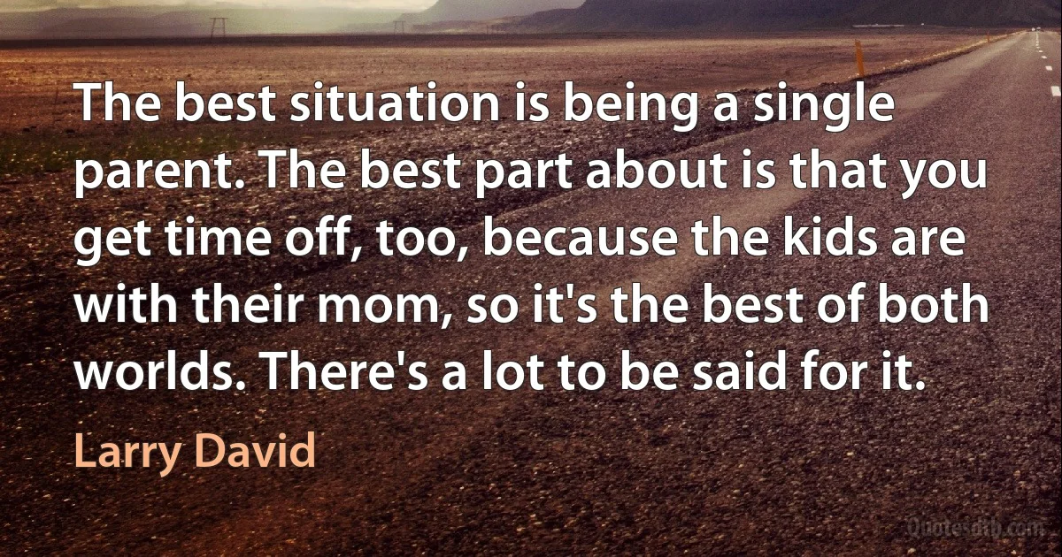 The best situation is being a single parent. The best part about is that you get time off, too, because the kids are with their mom, so it's the best of both worlds. There's a lot to be said for it. (Larry David)