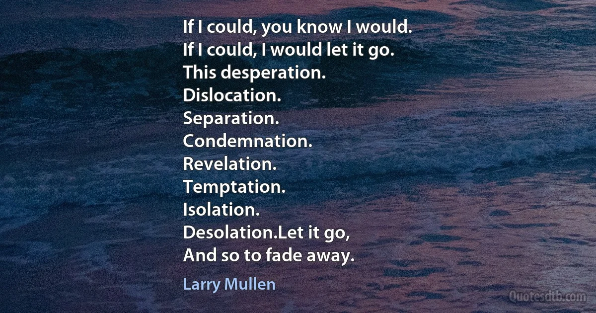 If I could, you know I would.
If I could, I would let it go.
This desperation.
Dislocation.
Separation.
Condemnation.
Revelation.
Temptation.
Isolation.
Desolation.Let it go,
And so to fade away. (Larry Mullen)