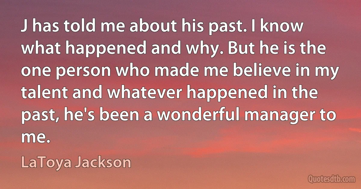 J has told me about his past. I know what happened and why. But he is the one person who made me believe in my talent and whatever happened in the past, he's been a wonderful manager to me. (LaToya Jackson)