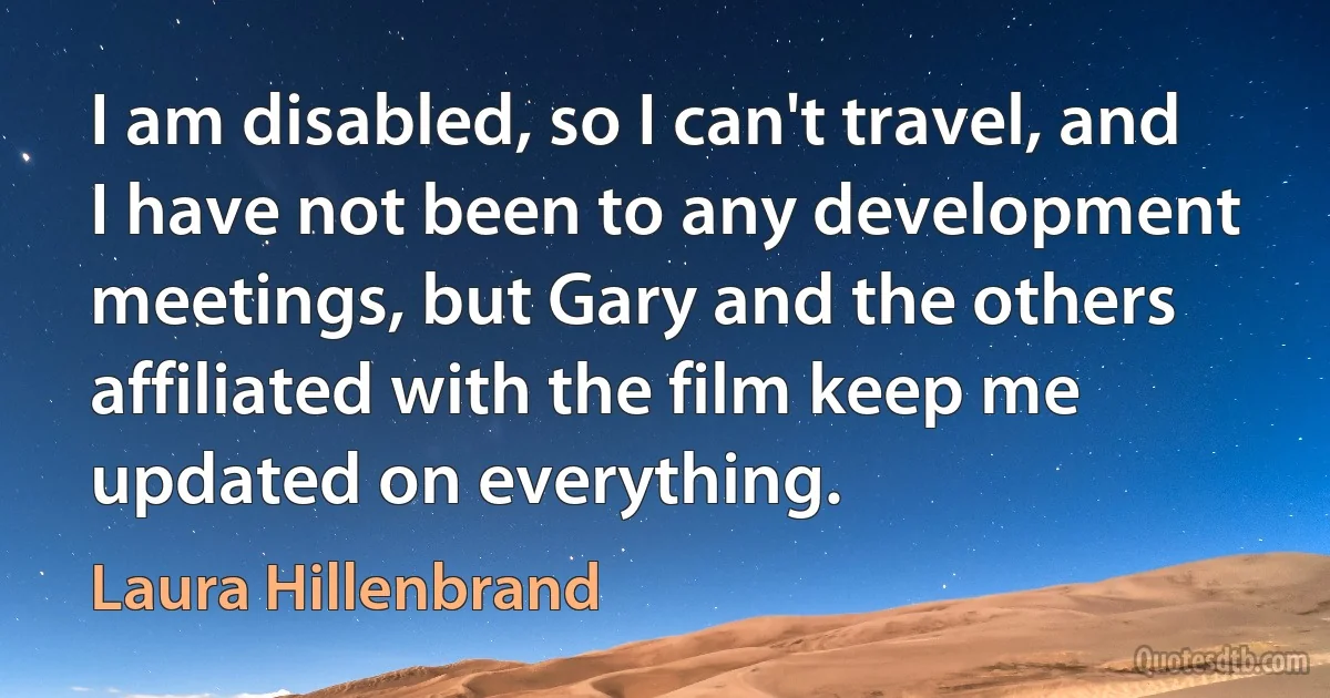 I am disabled, so I can't travel, and I have not been to any development meetings, but Gary and the others affiliated with the film keep me updated on everything. (Laura Hillenbrand)