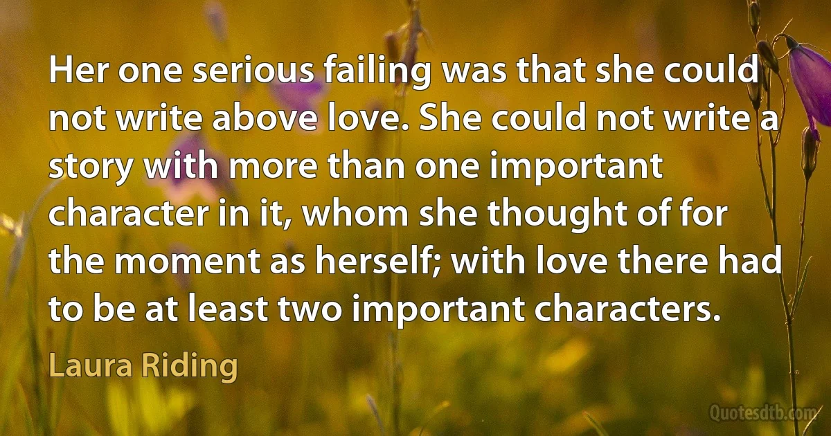 Her one serious failing was that she could not write above love. She could not write a story with more than one important character in it, whom she thought of for the moment as herself; with love there had to be at least two important characters. (Laura Riding)