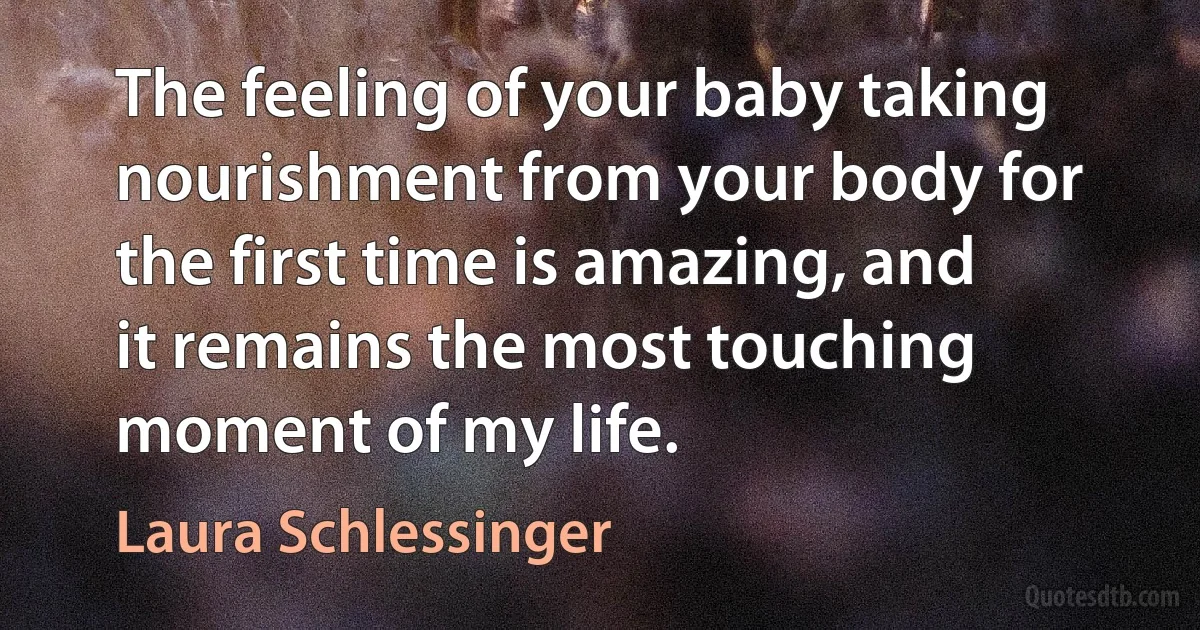 The feeling of your baby taking nourishment from your body for the first time is amazing, and it remains the most touching moment of my life. (Laura Schlessinger)