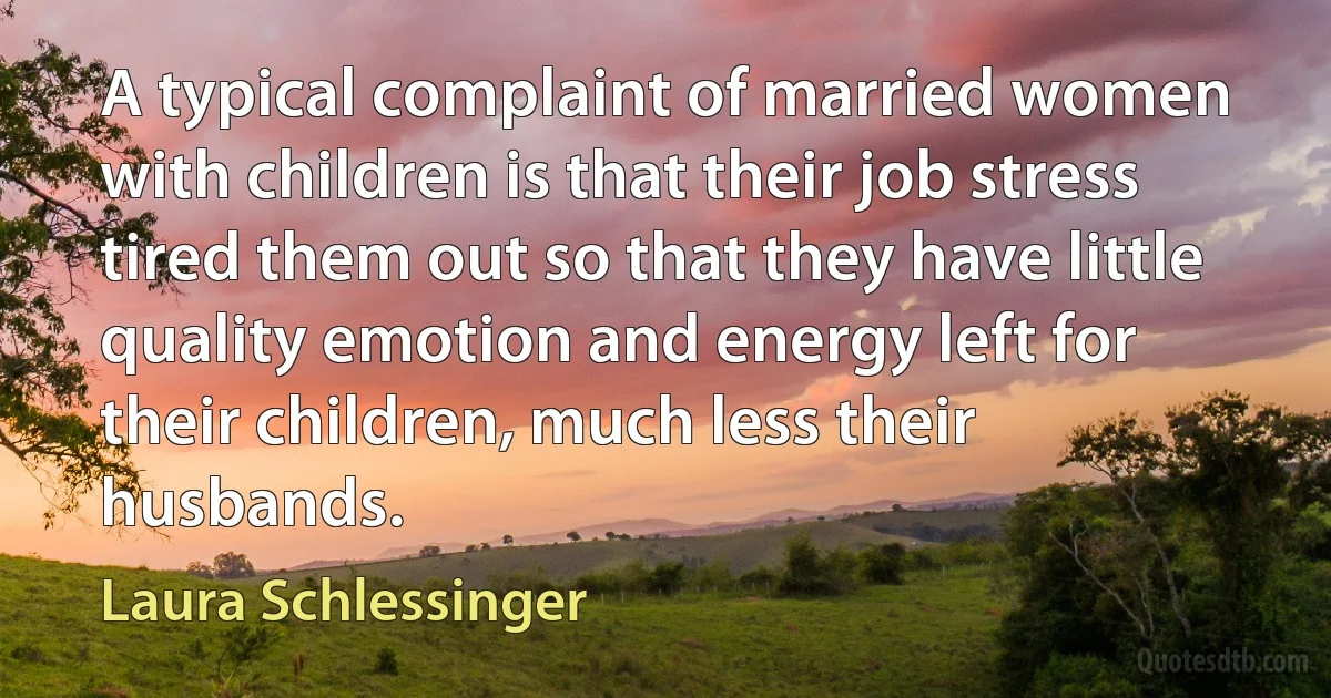 A typical complaint of married women with children is that their job stress tired them out so that they have little quality emotion and energy left for their children, much less their husbands. (Laura Schlessinger)