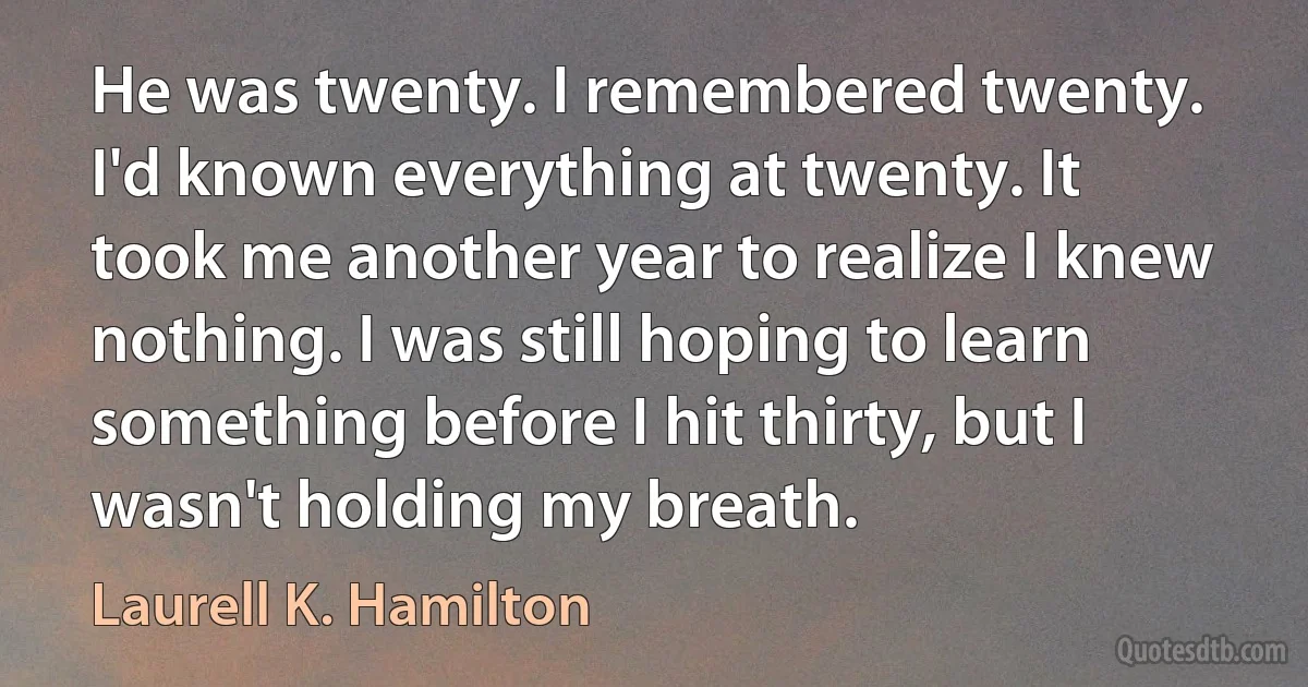 He was twenty. I remembered twenty. I'd known everything at twenty. It took me another year to realize I knew nothing. I was still hoping to learn something before I hit thirty, but I wasn't holding my breath. (Laurell K. Hamilton)