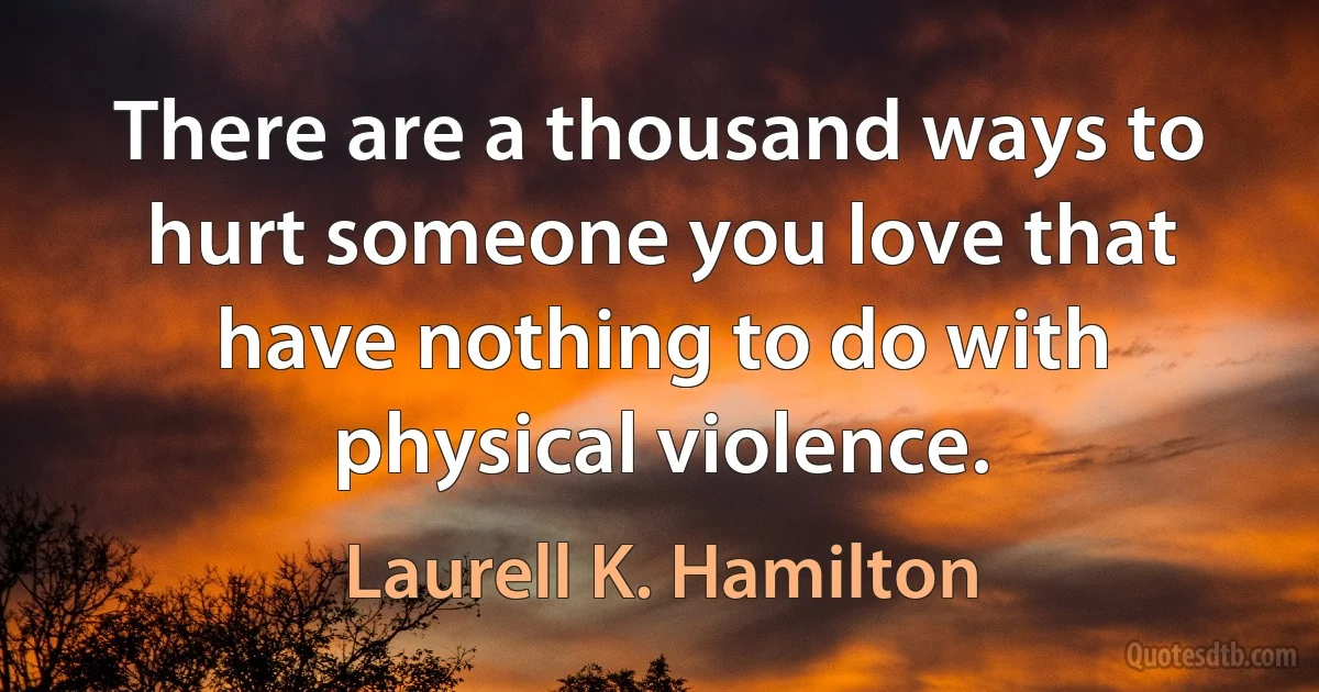 There are a thousand ways to hurt someone you love that have nothing to do with physical violence. (Laurell K. Hamilton)