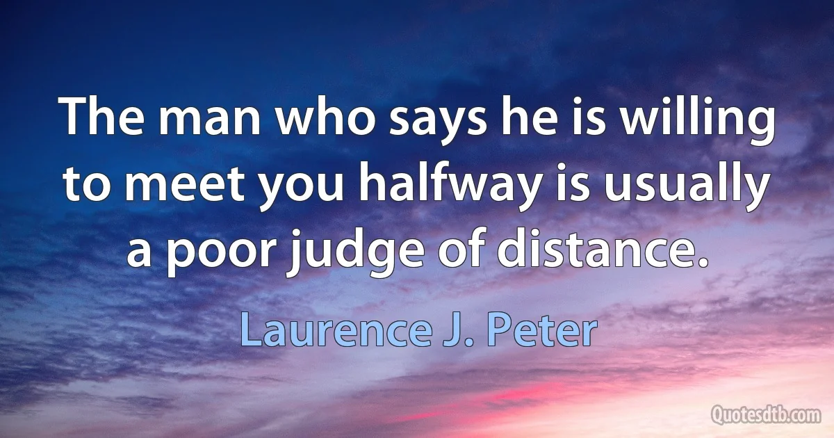 The man who says he is willing to meet you halfway is usually a poor judge of distance. (Laurence J. Peter)