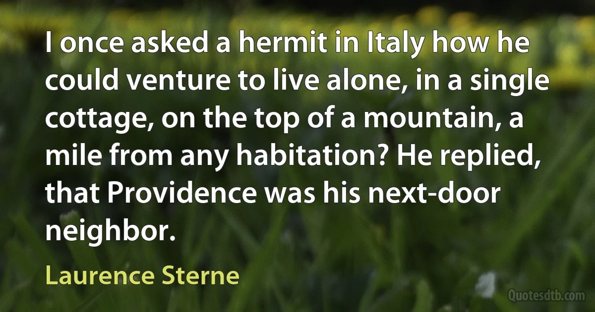 I once asked a hermit in Italy how he could venture to live alone, in a single cottage, on the top of a mountain, a mile from any habitation? He replied, that Providence was his next-door neighbor. (Laurence Sterne)