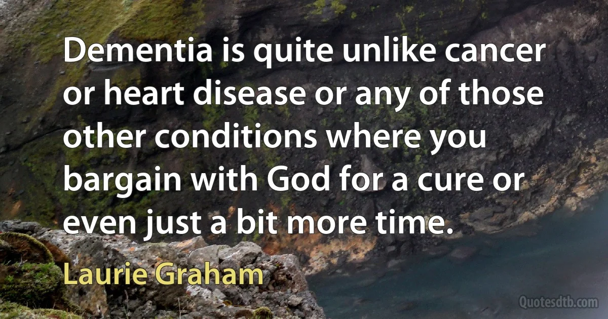 Dementia is quite unlike cancer or heart disease or any of those other conditions where you bargain with God for a cure or even just a bit more time. (Laurie Graham)