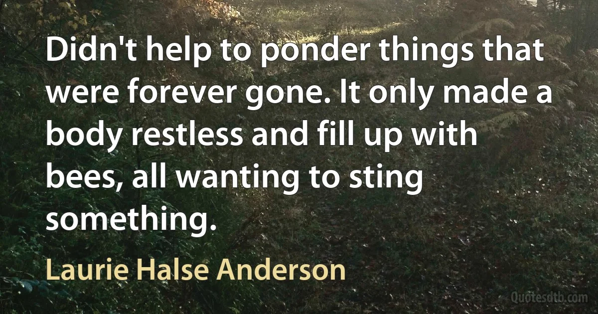 Didn't help to ponder things that were forever gone. It only made a body restless and fill up with bees, all wanting to sting something. (Laurie Halse Anderson)