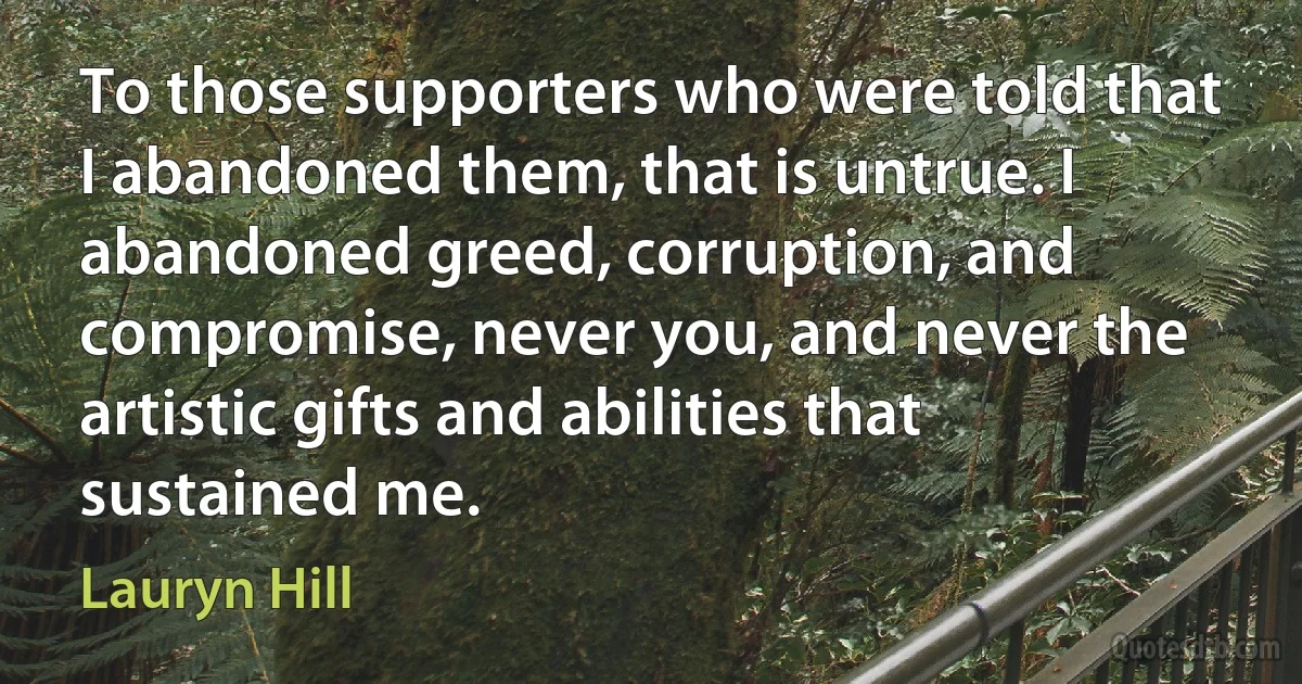 To those supporters who were told that I abandoned them, that is untrue. I abandoned greed, corruption, and compromise, never you, and never the artistic gifts and abilities that sustained me. (Lauryn Hill)