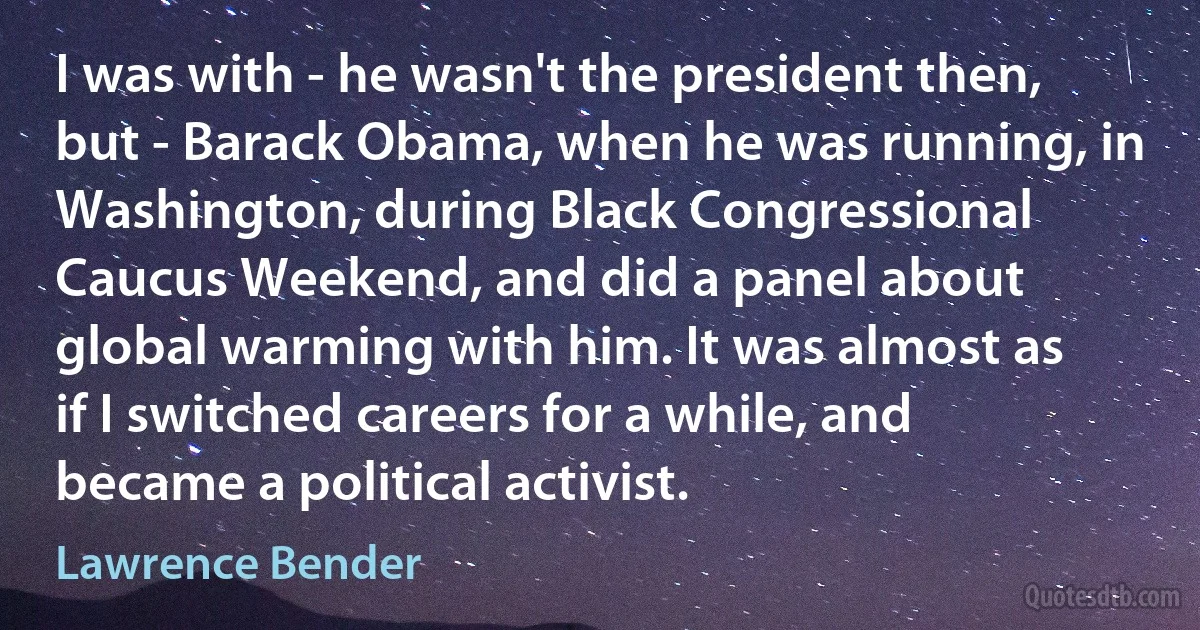 I was with - he wasn't the president then, but - Barack Obama, when he was running, in Washington, during Black Congressional Caucus Weekend, and did a panel about global warming with him. It was almost as if I switched careers for a while, and became a political activist. (Lawrence Bender)