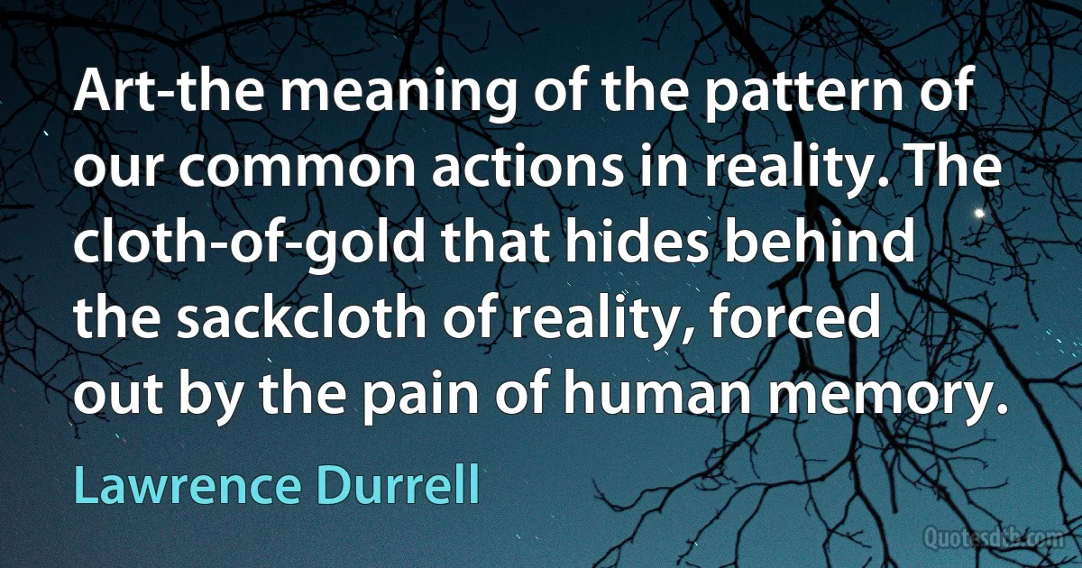 Art-the meaning of the pattern of our common actions in reality. The cloth-of-gold that hides behind the sackcloth of reality, forced out by the pain of human memory. (Lawrence Durrell)