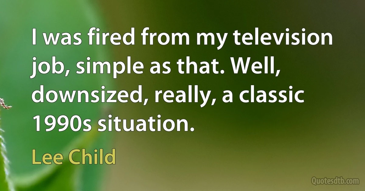 I was fired from my television job, simple as that. Well, downsized, really, a classic 1990s situation. (Lee Child)