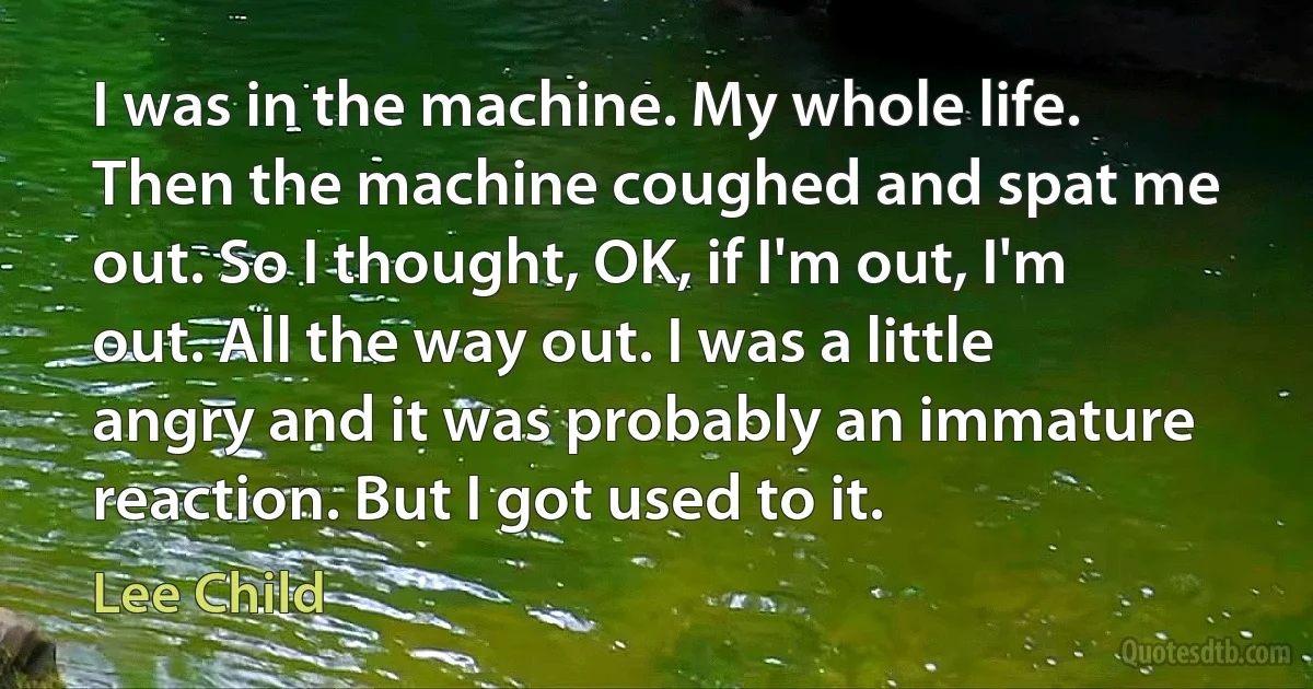 I was in the machine. My whole life. Then the machine coughed and spat me out. So I thought, OK, if I'm out, I'm out. All the way out. I was a little angry and it was probably an immature reaction. But I got used to it. (Lee Child)