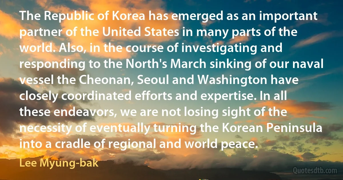 The Republic of Korea has emerged as an important partner of the United States in many parts of the world. Also, in the course of investigating and responding to the North's March sinking of our naval vessel the Cheonan, Seoul and Washington have closely coordinated efforts and expertise. In all these endeavors, we are not losing sight of the necessity of eventually turning the Korean Peninsula into a cradle of regional and world peace. (Lee Myung-bak)