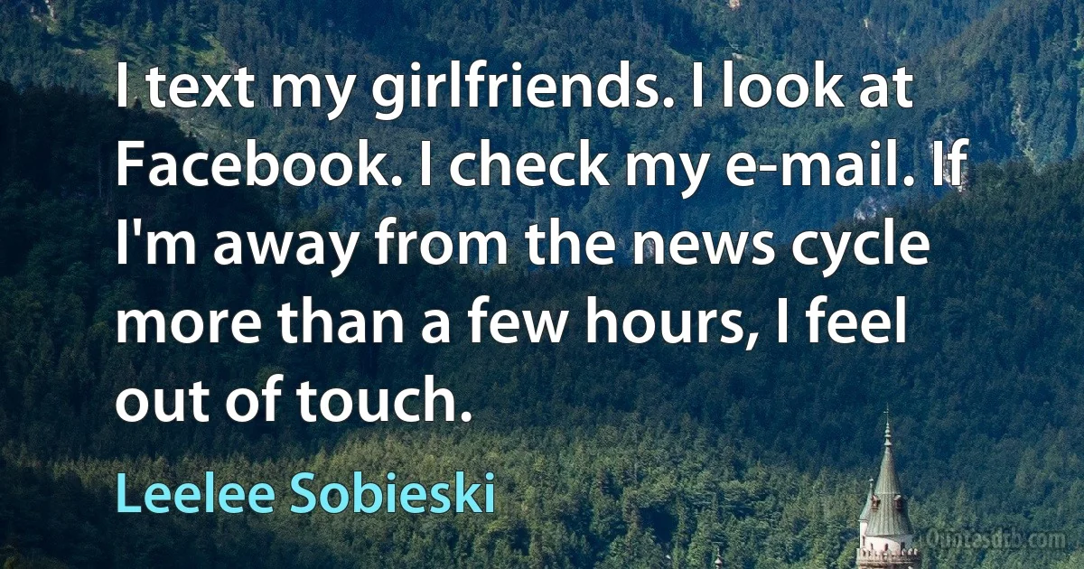 I text my girlfriends. I look at Facebook. I check my e-mail. If I'm away from the news cycle more than a few hours, I feel out of touch. (Leelee Sobieski)