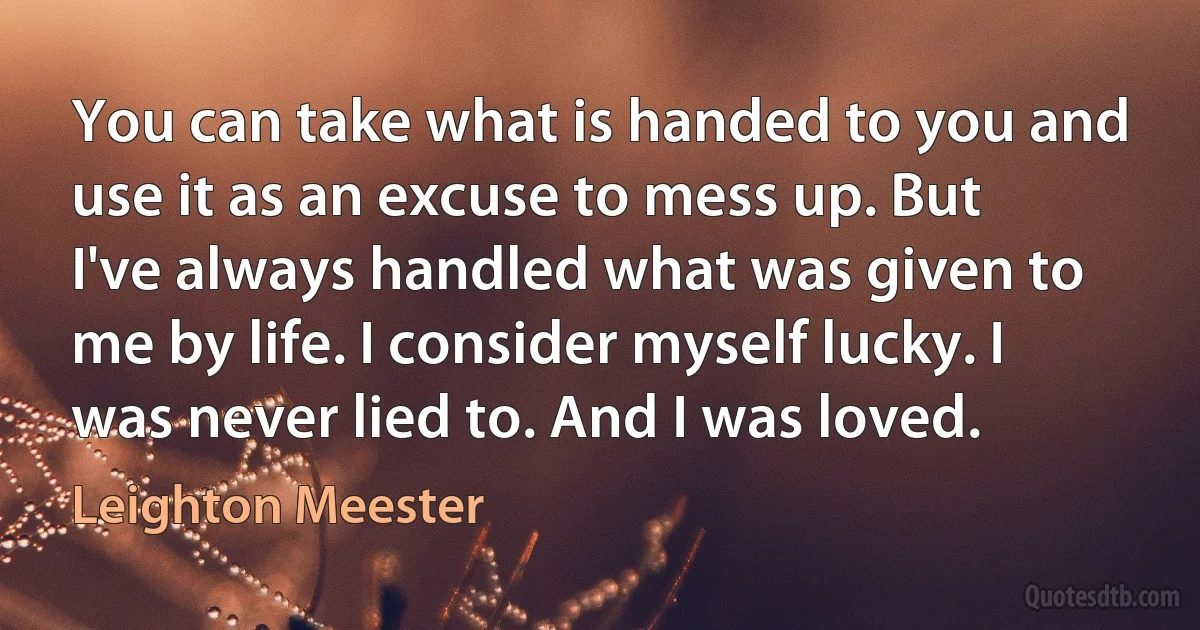 You can take what is handed to you and use it as an excuse to mess up. But I've always handled what was given to me by life. I consider myself lucky. I was never lied to. And I was loved. (Leighton Meester)