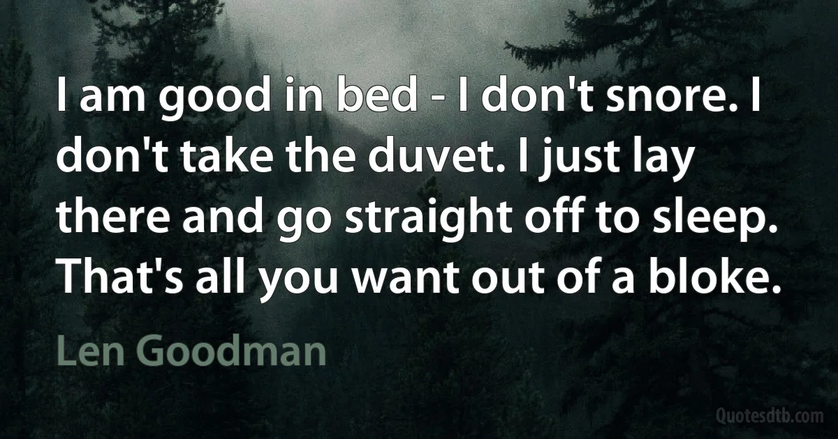 I am good in bed - I don't snore. I don't take the duvet. I just lay there and go straight off to sleep. That's all you want out of a bloke. (Len Goodman)