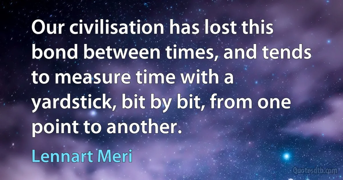 Our civilisation has lost this bond between times, and tends to measure time with a yardstick, bit by bit, from one point to another. (Lennart Meri)