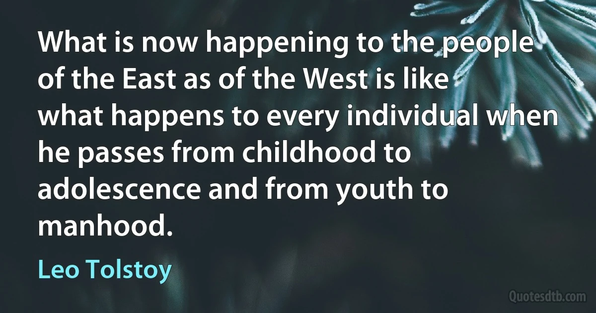 What is now happening to the people of the East as of the West is like what happens to every individual when he passes from childhood to adolescence and from youth to manhood. (Leo Tolstoy)