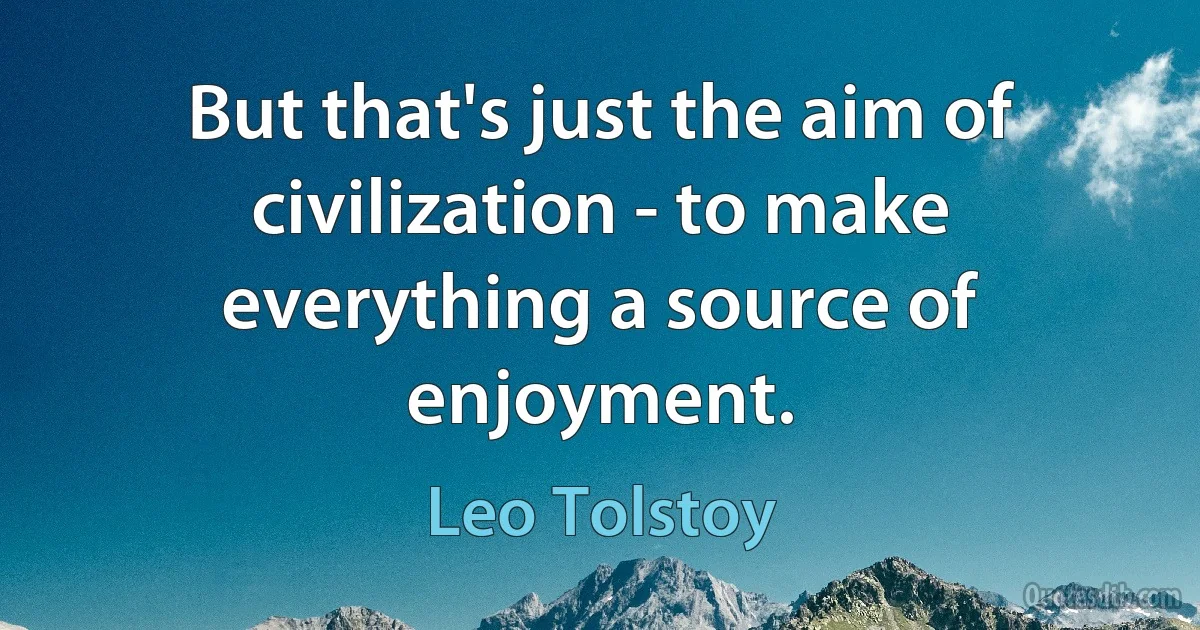 But that's just the aim of civilization - to make everything a source of enjoyment. (Leo Tolstoy)