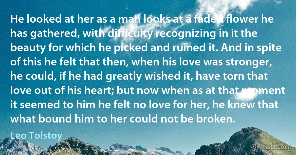 He looked at her as a man looks at a faded flower he has gathered, with difficulty recognizing in it the beauty for which he picked and ruined it. And in spite of this he felt that then, when his love was stronger, he could, if he had greatly wished it, have torn that love out of his heart; but now when as at that moment it seemed to him he felt no love for her, he knew that what bound him to her could not be broken. (Leo Tolstoy)