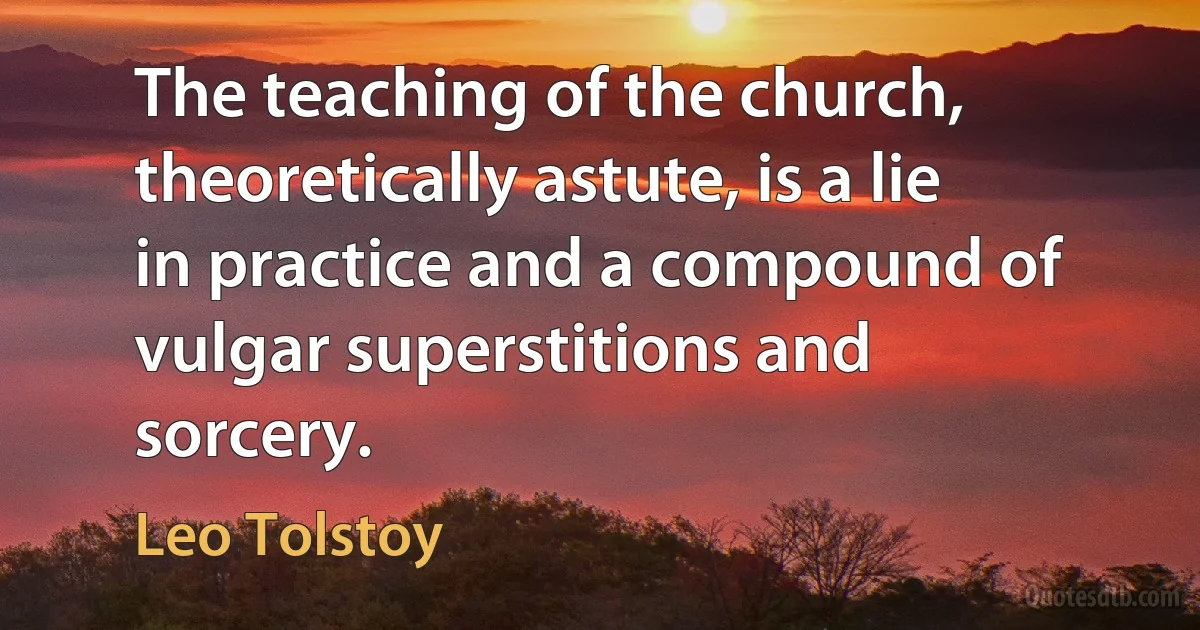 The teaching of the church, theoretically astute, is a lie in practice and a compound of vulgar superstitions and sorcery. (Leo Tolstoy)