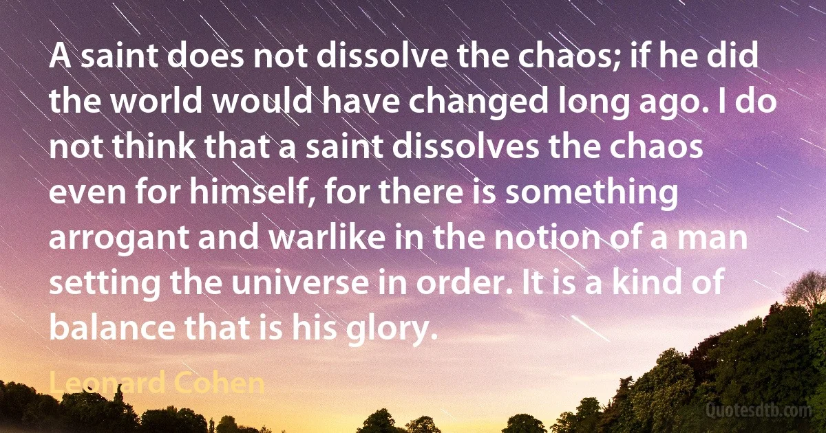 A saint does not dissolve the chaos; if he did the world would have changed long ago. I do not think that a saint dissolves the chaos even for himself, for there is something arrogant and warlike in the notion of a man setting the universe in order. It is a kind of balance that is his glory. (Leonard Cohen)