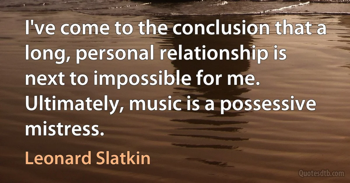 I've come to the conclusion that a long, personal relationship is next to impossible for me. Ultimately, music is a possessive mistress. (Leonard Slatkin)