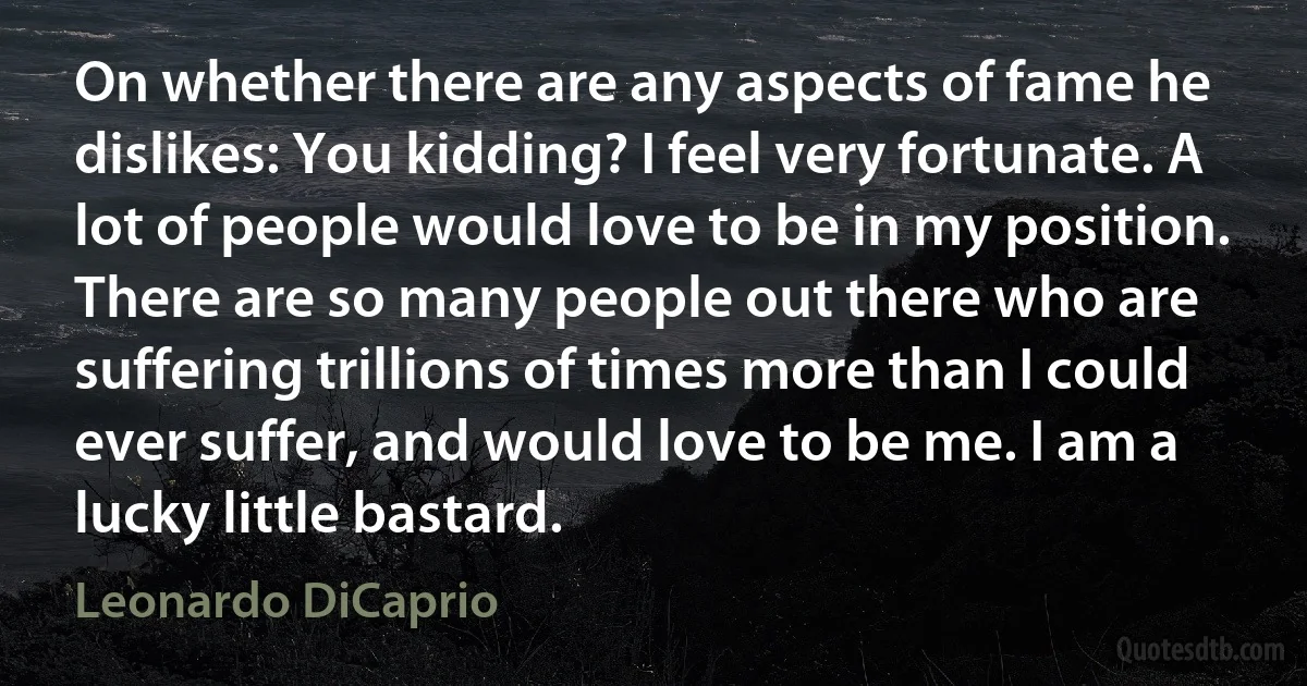 On whether there are any aspects of fame he dislikes: You kidding? I feel very fortunate. A lot of people would love to be in my position. There are so many people out there who are suffering trillions of times more than I could ever suffer, and would love to be me. I am a lucky little bastard. (Leonardo DiCaprio)