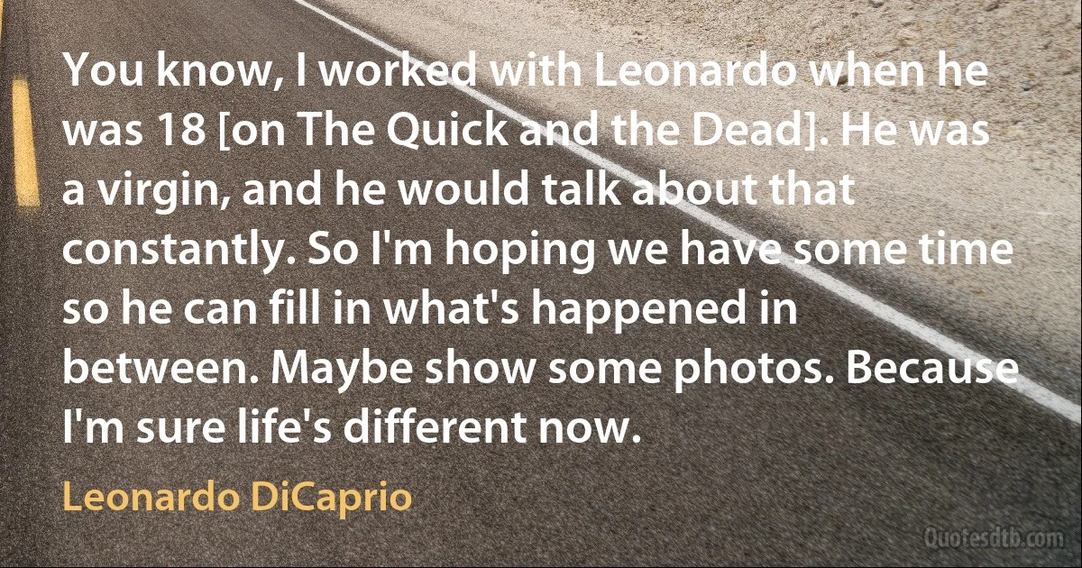 You know, I worked with Leonardo when he was 18 [on The Quick and the Dead]. He was a virgin, and he would talk about that constantly. So I'm hoping we have some time so he can fill in what's happened in between. Maybe show some photos. Because I'm sure life's different now. (Leonardo DiCaprio)