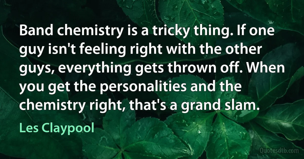 Band chemistry is a tricky thing. If one guy isn't feeling right with the other guys, everything gets thrown off. When you get the personalities and the chemistry right, that's a grand slam. (Les Claypool)