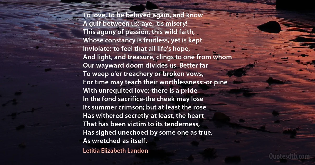 To love, to be beloved again, and know
A gulf between us:-aye, 'tis misery!
This agony of passion, this wild faith,
Whose constancy is fruitless, yet is kept
Inviolate:-to feel that all life's hope,
And light, and treasure, clings to one from whom
Our wayward doom divides us. Better far
To weep o'er treachery or broken vows,-
For time may teach their worthlessness:-or pine
With unrequited love;-there is a pride
In the fond sacrifice-the cheek may lose
Its summer crimson; but at least the rose
Has withered secretly-at least, the heart
That has been victim to its tenderness,
Has sighed unechoed by some one as true,
As wretched as itself. (Letitia Elizabeth Landon)