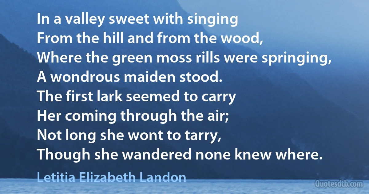 In a valley sweet with singing
From the hill and from the wood,
Where the green moss rills were springing,
A wondrous maiden stood.
The first lark seemed to carry
Her coming through the air;
Not long she wont to tarry,
Though she wandered none knew where. (Letitia Elizabeth Landon)