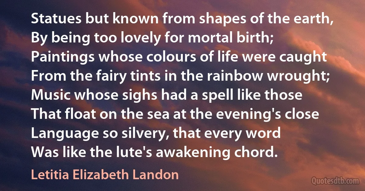 Statues but known from shapes of the earth,
By being too lovely for mortal birth;
Paintings whose colours of life were caught
From the fairy tints in the rainbow wrought;
Music whose sighs had a spell like those
That float on the sea at the evening's close
Language so silvery, that every word
Was like the lute's awakening chord. (Letitia Elizabeth Landon)