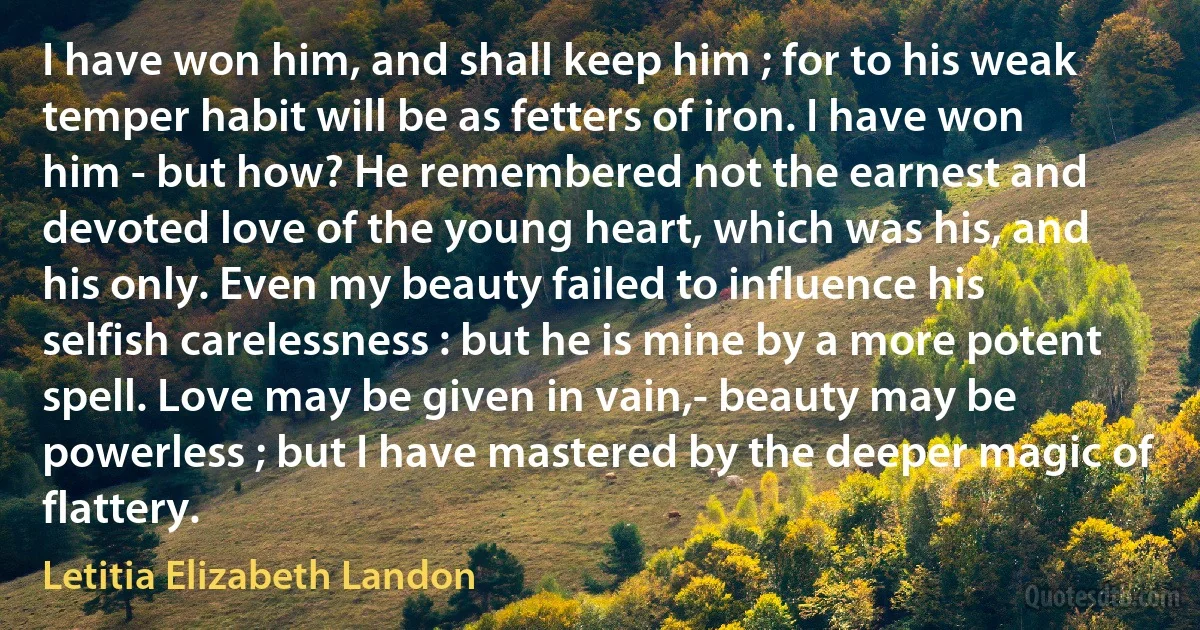 I have won him, and shall keep him ; for to his weak temper habit will be as fetters of iron. I have won him - but how? He remembered not the earnest and devoted love of the young heart, which was his, and his only. Even my beauty failed to influence his selfish carelessness : but he is mine by a more potent spell. Love may be given in vain,- beauty may be powerless ; but I have mastered by the deeper magic of flattery. (Letitia Elizabeth Landon)