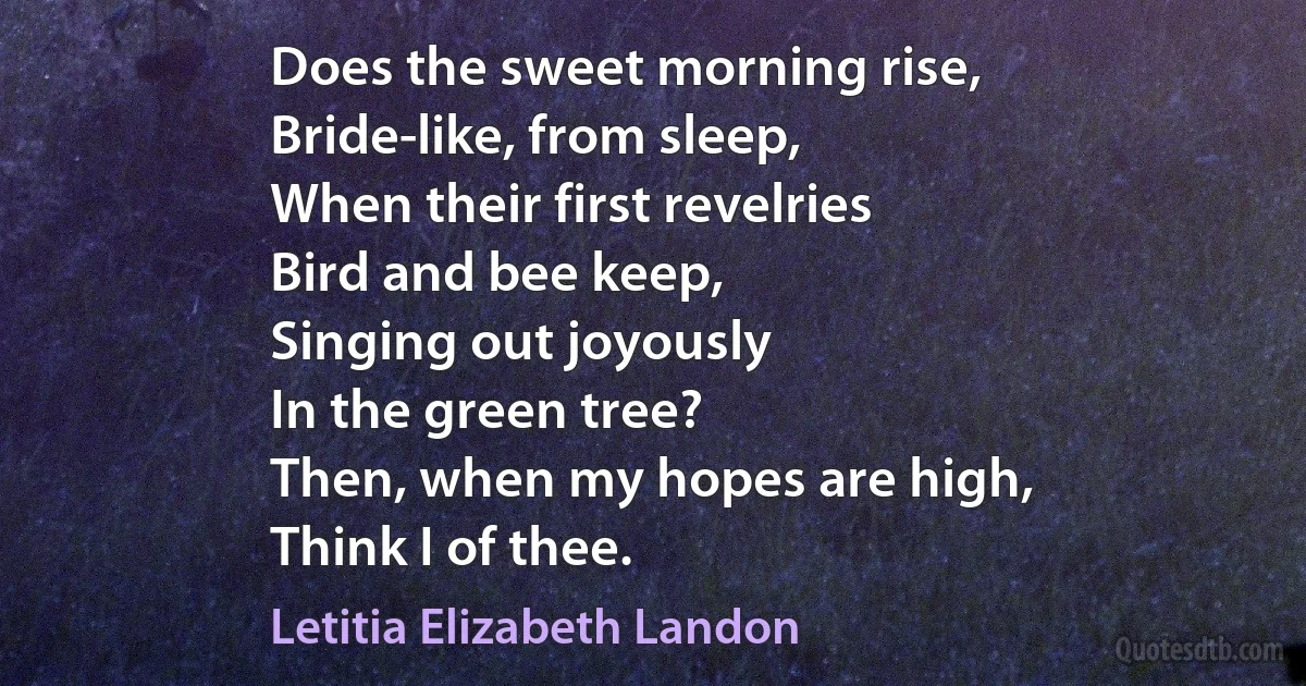 Does the sweet morning rise,
Bride-like, from sleep,
When their first revelries
Bird and bee keep,
Singing out joyously
In the green tree?
Then, when my hopes are high,
Think I of thee. (Letitia Elizabeth Landon)