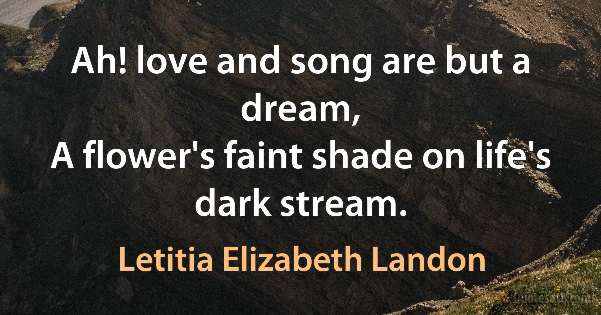 Ah! love and song are but a dream,
A flower's faint shade on life's dark stream. (Letitia Elizabeth Landon)