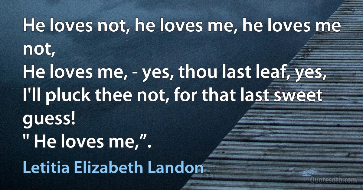 He loves not, he loves me, he loves me not,
He loves me, - yes, thou last leaf, yes,
I'll pluck thee not, for that last sweet guess!
" He loves me,”. (Letitia Elizabeth Landon)