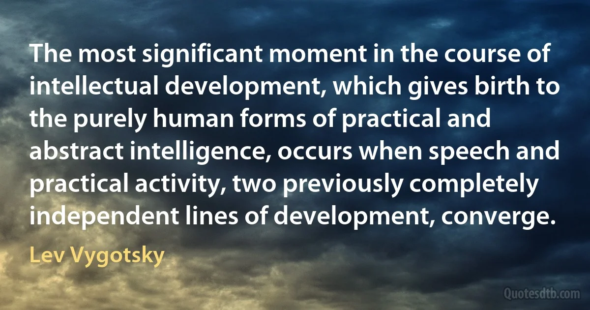 The most significant moment in the course of intellectual development, which gives birth to the purely human forms of practical and abstract intelligence, occurs when speech and practical activity, two previously completely independent lines of development, converge. (Lev Vygotsky)