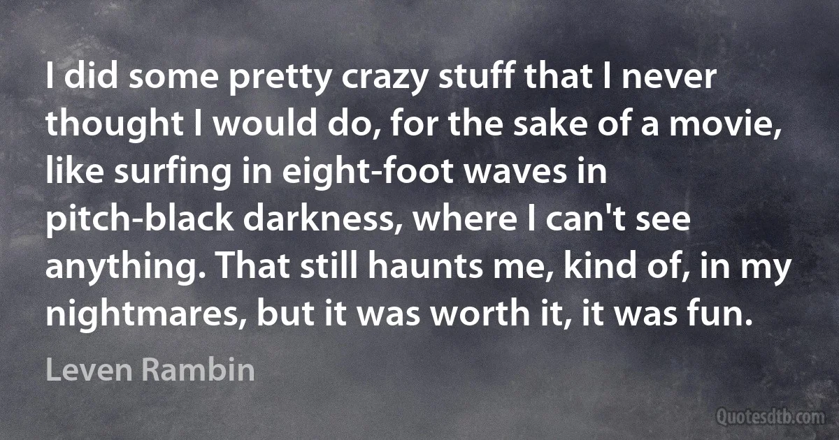 I did some pretty crazy stuff that I never thought I would do, for the sake of a movie, like surfing in eight-foot waves in pitch-black darkness, where I can't see anything. That still haunts me, kind of, in my nightmares, but it was worth it, it was fun. (Leven Rambin)