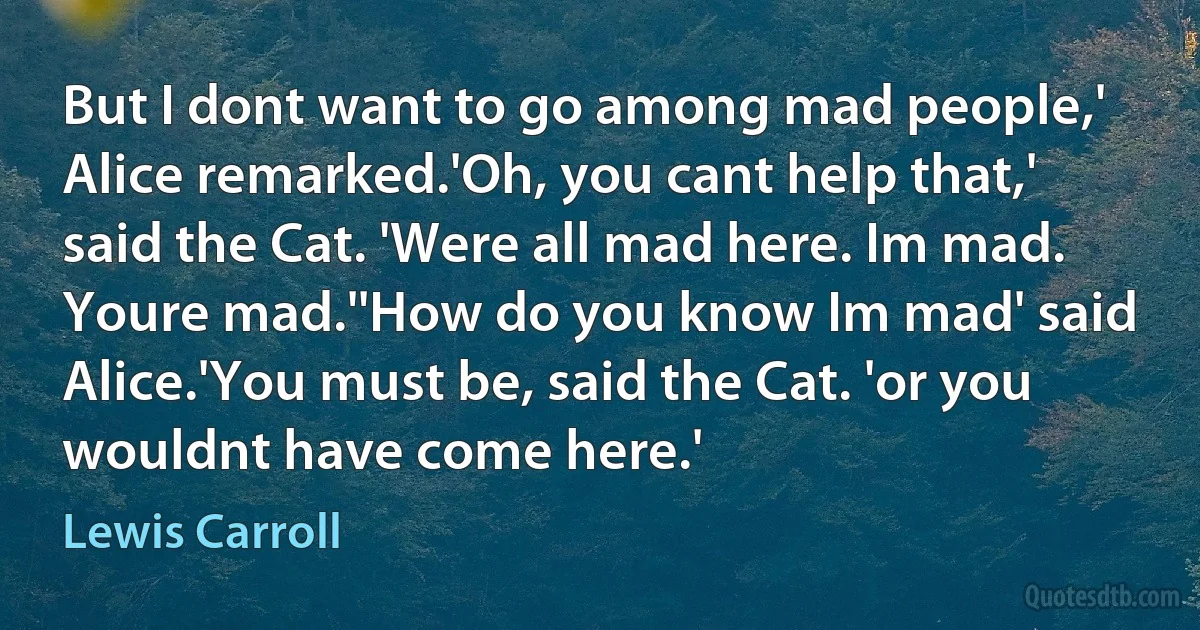 But I dont want to go among mad people,' Alice remarked.'Oh, you cant help that,' said the Cat. 'Were all mad here. Im mad. Youre mad.''How do you know Im mad' said Alice.'You must be, said the Cat. 'or you wouldnt have come here.' (Lewis Carroll)