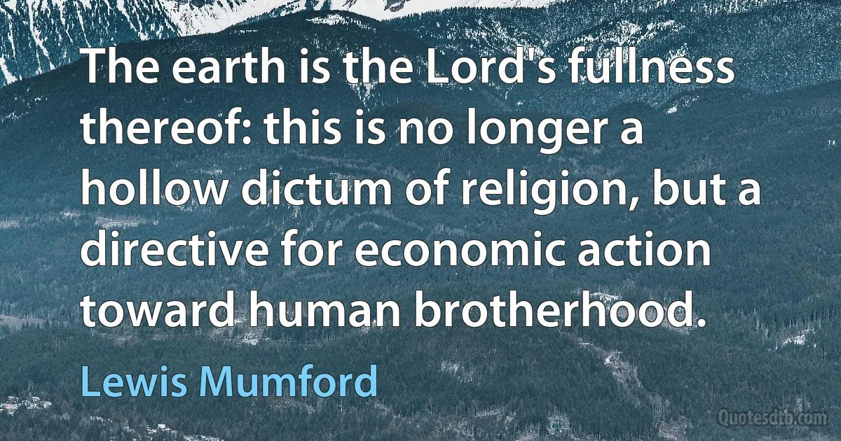 The earth is the Lord's fullness thereof: this is no longer a hollow dictum of religion, but a directive for economic action toward human brotherhood. (Lewis Mumford)