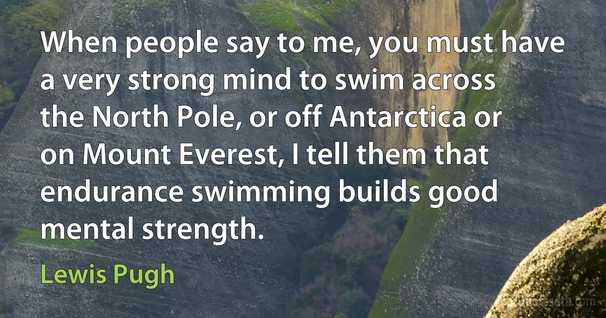 When people say to me, you must have a very strong mind to swim across the North Pole, or off Antarctica or on Mount Everest, I tell them that endurance swimming builds good mental strength. (Lewis Pugh)