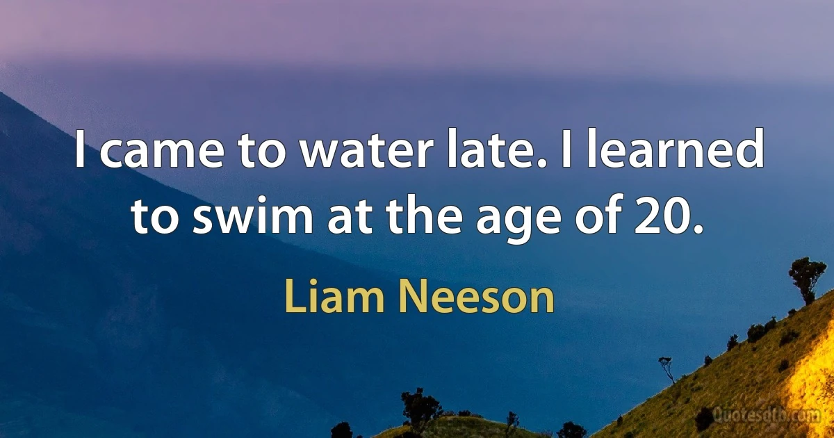 I came to water late. I learned to swim at the age of 20. (Liam Neeson)